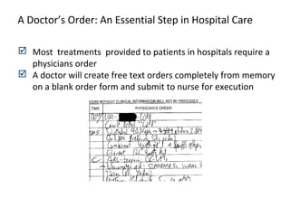  Most treatments provided to patients in hospitals require a
physicians order
 A doctor will create free text orders completely from memory
on a blank order form and submit to nurse for execution
A Doctor’s Order: An Essential Step in Hospital Care
 
