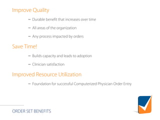 ORDER SET BENEFITS
Improve Quality
– Durable benefit that increases over time
– All areas of the organization
– Any process impacted by orders
Save Time!
– Builds capacity and leads to adoption
– Clinician satisfaction
Improved Resource Utilization
– Foundation for successful Computerized Physician Order Entry
 