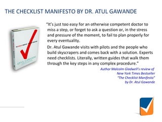 THE CHECKLIST MANIFESTO BY DR. ATUL GAWANDE
“It’s just too easy for an otherwise competent doctor to
miss a step, or forget to ask a question or, in the stress
and pressure of the moment, to fail to plan properly for
every eventuality.
Dr. Atul Gawande visits with pilots and the people who
build skyscrapers and comes back with a solution. Experts
need checklists. Literally, written guides that walk them
through the key steps in any complex procedure.”
Author Malcolm Gladwell’s review of
New York Times Bestseller
“The Checklist Manifesto”
by Dr. Atul Gawande
 