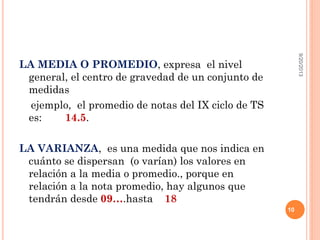 LA MEDIA O PROMEDIO, expresa el nivel
general, el centro de gravedad de un conjunto de
medidas
ejemplo, el promedio de notas del IX ciclo de TS
es: 14.5.
LA VARIANZA, es una medida que nos indica en
cuánto se dispersan (o varían) los valores en
relación a la media o promedio., porque en
relación a la nota promedio, hay algunos que
tendrán desde 09….hasta 18
9/20/2013
10
 