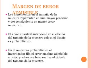 MARGEN DE ERROR
ADMISIBLELos incrementos en el tamaño de la
muestra repercuten en una mayor precisión
y por consiguiente en menor error
muestral.
El error muestral interviene en el cálculo
del tamaño de la muestra solo si el diseño
es probabilístico.
En el muestreo probabilístico el
investigador fija el error máximo admisible
a priori y sobre esa base realiza el cálculo
del tamaño de la muestra.
 