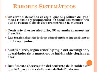 ERRORES SISTEMÁTICOS
 Un error sistemático es aquel que se produce de igual
modo (sentido y proporción) en todas las mediciones
que se realizan sobre un parámetro de la muestra
 Contrario al error aleatorio, NO se anula en muestras
grandes.
Las tendencias subjetivas conscientes o inconscientes
del investigador.
Sustituciones, según criterio propio del investigador,
de unidades de la muestra que habían sido elegidas al
azar.
Insuficiente observación del conjunto de la población
que influye en una deficiente definición de sus
 