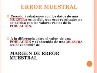 ERROR MUESTRAL
 Cuando trabajamos con los datos de una
MUESTRA es posible que esos resultados no
coincidan con los valores reales de la
POBLACIÓN.
 A la diferencia entre el valor de una
POBLACIÓN y el obtenido de una MUESTRA
recibe el nombre de
MARGEN DE ERROR
MUESTRAL
 