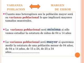 VARIANZA MARGEN
POBLACION DE ERROR
Cuanto mas heterogénea sea la población mayor será
su varianza poblacional lo que implicará mayores
tamaños muestrales.
La varianza poblacional será mínima si sólo
vamos estudiar la estatura de niños de 04 a 14 años
La varianza poblacional será mayor si queremos
medir la estatura de una población menor de 04 años,
de 04 a 14 años, de 15 a 24, de 25 a 34
años………………………….
 