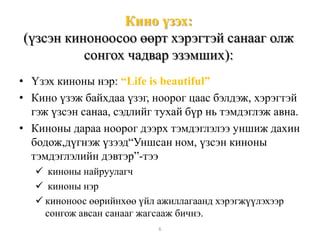 Кино үзэх:
(үзсэн киноноосоо өөрт хэрэгтэй санааг олж
сонгох чадвар эзэмших):
• Үзэх киноны нэр: “Life is beautiful”
• Кино үзэж байхдаа үзэг, ноорог цаас бэлдэж, хэрэгтэй
гэж үзсэн санаа, сэдлийг тухай бүр нь тэмдэглэж авна.
• Киноны дараа ноорог дээрх тэмдэглэлээ уншиж дахин
бодож,дүгнэж үзээд“Уншсан ном, үзсэн киноны
тэмдэглэлийн дэвтэр”-тээ
 киноны найруулагч
 киноны нэр
 киноноос өөрийнхөө үйл ажиллагаанд хэрэгжүүлэхээр
сонгож авсан санааг жагсааж бичнэ.
6
 