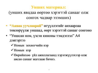 Унших материал:
(унших явцдаа өөртөө хэрэгтэй санааг олж
сонгох чадвар эзэмших)
• “Ааваа уучлаарай” өгүүллэгийг анхаарлаа
төвлөрүүлж уншаад, өөрт хэрэгтэй санааг сонгоно
• “Уншсан ном, үзсэн киноны тэмдэглэл” А4
дэвтэртээ
Номын зохиогчийн нэр
Номын нэр
Өөрийнхөө үйл ажиллагаанд хэрэгжүүлэхээр олж
авсан санааг жагсааж бичнэ.
4
 
