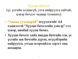 Хуулан бичлэг:
(үг, үсгийн алдаагүй, утга найруулга сайтай,
цэвэр бичдэг чадвар эзэмших):
• “Ааваа уучлаарай” өгүүллэгийг А4
хэмжээтэй “Хуулан бичлэгийн дэвтэр”-тээ
цэвэр, нямбай хуулж бичнэ.
• Хуулан бичлэг хийх явцдаа бичгийн хэв, үг
үсгийн зөв бичгийн дүрэм, өгүүлбэрийн
найруулга, утгын илэрхийлэл зэрэгт онц
анхаарна.
5
 