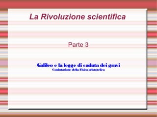 La Rivoluzione scientifica
Parte 3
Galileo e la legge di caduta dei gravi
Confutazione della Fisica aristotelica
 