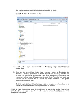 Una vez formateado, se abrirá la ventana de la unidad de disco.
figura 4: Ventana de la unidad de disco
4. Abra la ventana Equipo o el Explorador de Windows y busque los archivos que
quiere copiar.
5. Haga clic en los archivos desde otras ventanas o desde el Explorador de
Windows. Mantenga presionado el botón izquierdo del mouse y arrastre los
archivos a la ventana de la unidad de CD o DVD. Suelte el botón izquierdo del
mouse para colocar los archivos y grabarlos en el disco. A medida que suelta los
archivos en la carpeta de la unidad de disco, Windows 7 los graba
automáticamente en el disco.
Continúe copiando los archivos hasta que todos se encuentren en la ventana de la
carpeta de la unidad de disco y se hayan copiado en el disco.
Acaba de crear un disco de copia de respaldo por si les sucede algo a los archivos
originales. Cree una copia de respaldo de estos archivos con regularidad para no perder
información importante.
 