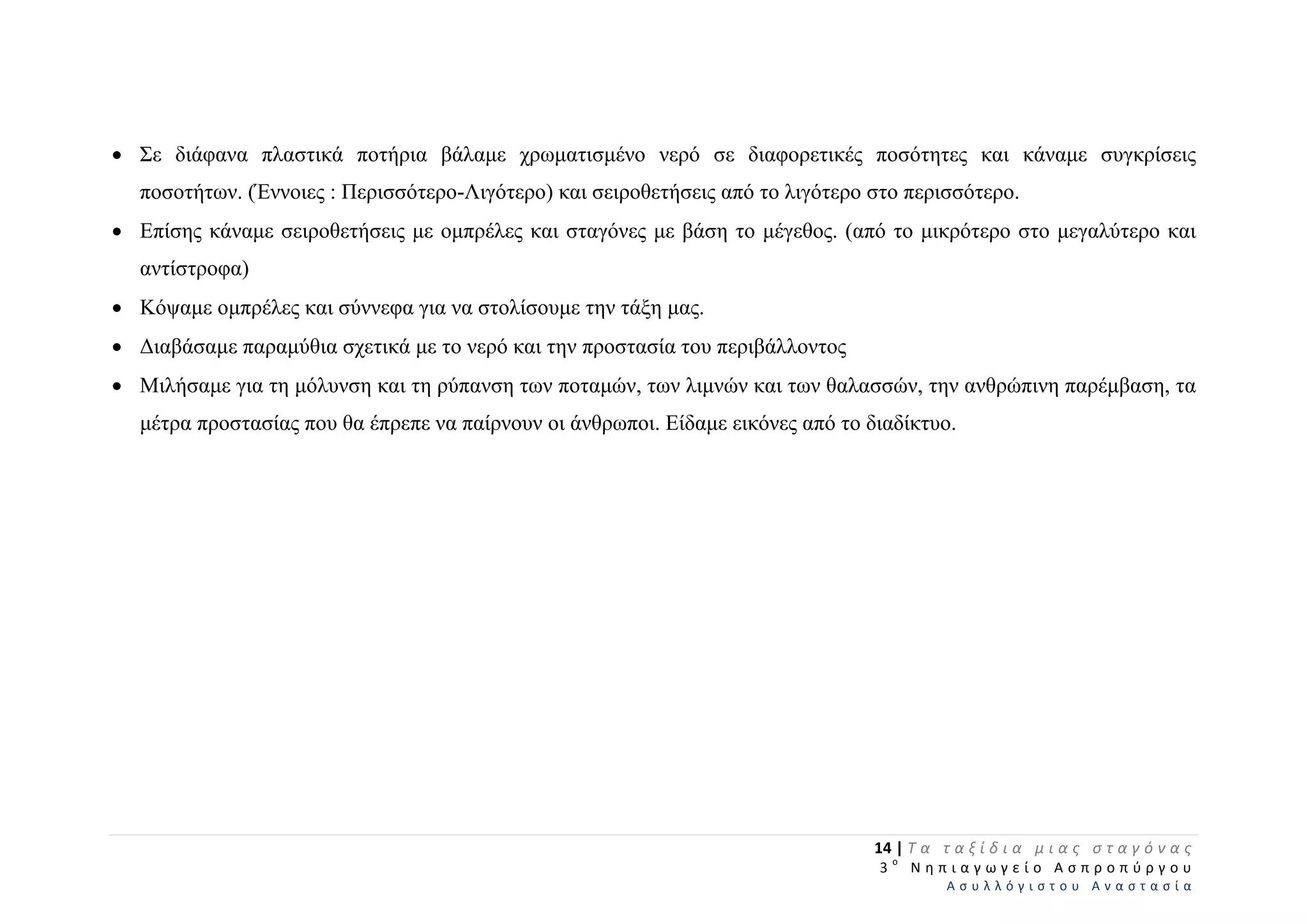  Σε διάφανα πλαστικά ποτήρια βάλαμε χρωματισμένο νερό σε διαφορετικές ποσότητες και κάναμε συγκρίσεις
ποσοτήτων. (Έννοιες : Περισσότερο-Λιγότερο) και σειροθετήσεις από το λιγότερο στο περισσότερο.
 Επίσης κάναμε σειροθετήσεις με ομπρέλες και σταγόνες με βάση το μέγεθος. (από το μικρότερο στο μεγαλύτερο και
αντίστροφα)
 Κόψαμε ομπρέλες και σύννεφα για να στολίσουμε την τάξη μας.
 Διαβάσαμε παραμύθια σχετικά με το νερό και την προστασία του περιβάλλοντος
 Μιλήσαμε για τη μόλυνση και τη ρύπανση των ποταμών, των λιμνών και των θαλασσών, την ανθρώπινη παρέμβαση, τα
μέτρα προστασίας που θα έπρεπε να παίρνουν οι άνθρωποι. Είδαμε εικόνες από το διαδίκτυο.
14 | Τ α   τ α ξ ί δ ι α   μ ι α ς   σ τ α γ ό ν α ς  
  3 ο
  Ν η π ι α γ ω γ ε ί ο   Α σ π ρ ο π ύ ρ γ ο υ  
Α σ υ λ λ ό γ ι σ τ ο υ   Α ν α σ τ α σ ί α  
 
 