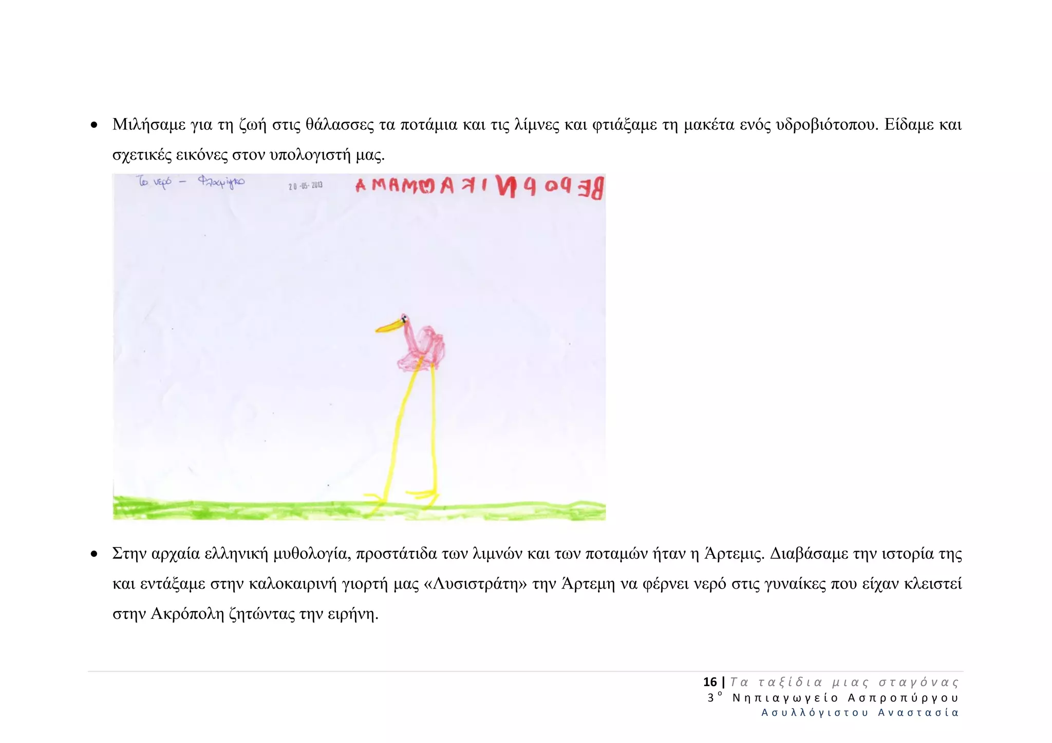  Μιλήσαμε για τη ζωή στις θάλασσες τα ποτάμια και τις λίμνες και φτιάξαμε τη μακέτα ενός υδροβιότοπου. Είδαμε και
σχετικές εικόνες στον υπολογιστή μας.
 Στην αρχαία ελληνική μυθολογία, προστάτιδα των λιμνών και των ποταμών ήταν η Άρτεμις. Διαβάσαμε την ιστορία της
και εντάξαμε στην καλοκαιρινή γιορτή μας «Λυσιστράτη» την Άρτεμη να φέρνει νερό στις γυναίκες που είχαν κλειστεί
στην Ακρόπολη ζητώντας την ειρήνη.
16 | Τ α   τ α ξ ί δ ι α   μ ι α ς   σ τ α γ ό ν α ς  
  3 ο
  Ν η π ι α γ ω γ ε ί ο   Α σ π ρ ο π ύ ρ γ ο υ  
Α σ υ λ λ ό γ ι σ τ ο υ   Α ν α σ τ α σ ί α  
 
 