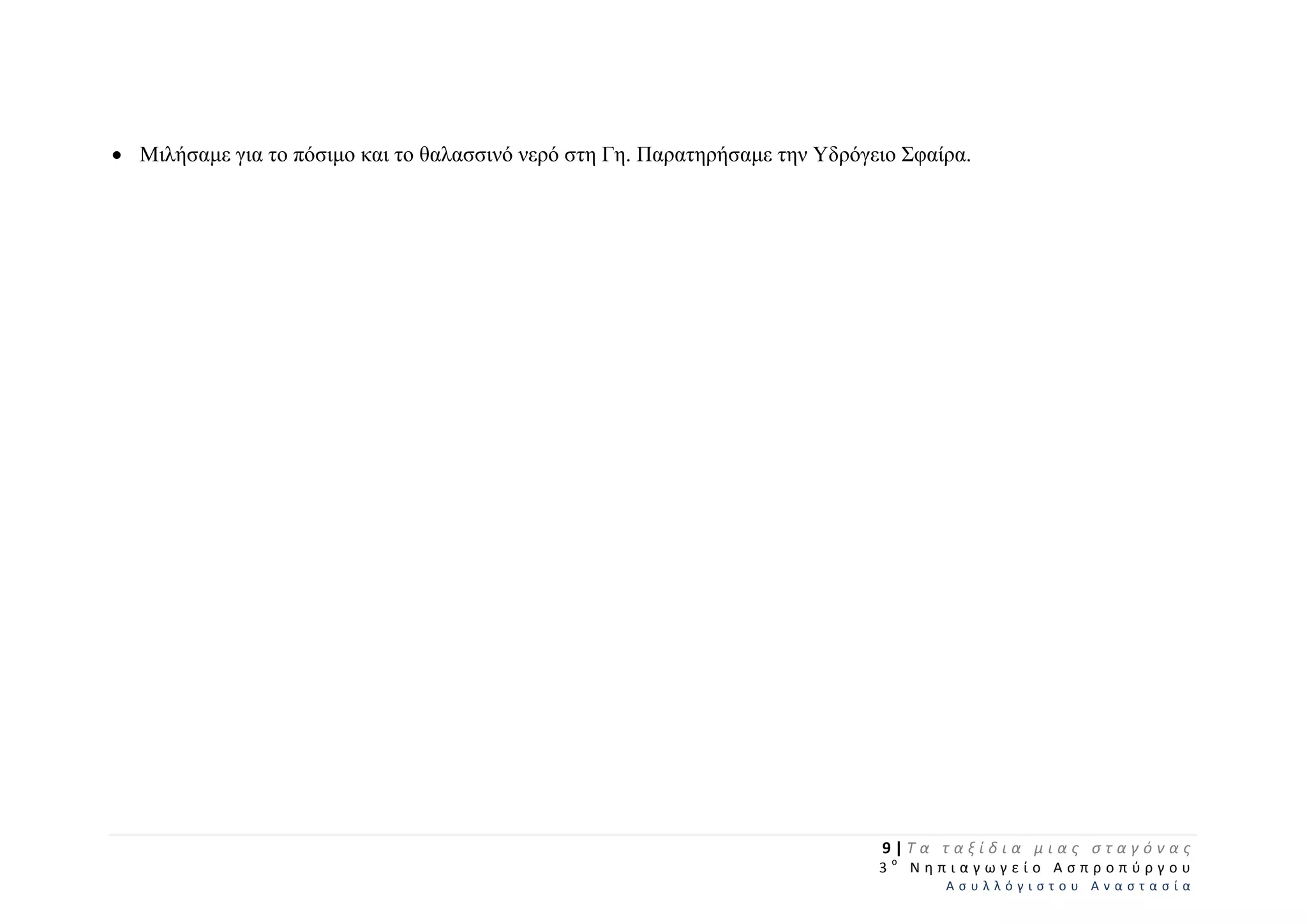 Μιλήσαμε για το πόσιμο και το θαλασσινό νερό στη Γη. Παρατηρήσαμε την Υδρόγειο Σφαίρα.
9 | Τ α   τ α ξ ί δ ι α   μ ι α ς   σ τ α γ ό ν α ς  
  3 ο
  Ν η π ι α γ ω γ ε ί ο   Α σ π ρ ο π ύ ρ γ ο υ  
Α σ υ λ λ ό γ ι σ τ ο υ   Α ν α σ τ α σ ί α  
 
 