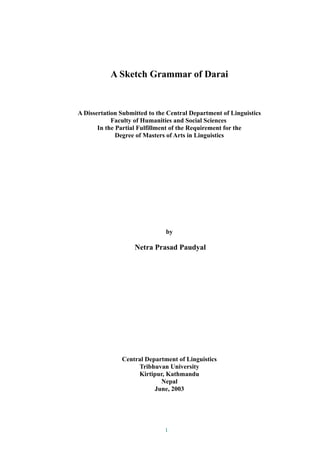 A Sketch Grammar of Darai
A Dissertation Submitted to the Central Department of Linguistics
Faculty of Humanities and Social Sciences
In the Partial Fulfillment of the Requirement for the
Degree of Masters of Arts in Linguistics
by
Netra Prasad Paudyal
Central Department of Linguistics
Tribhuvan University
Kirtipur, Kathmandu
Nepal
June, 2003
1
 