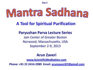 Arun Zaveri
www.ScientificMeditation.com
Phone: +91 22 2414-2989 Email: arunzaveri07@gmail.com
Paryushan Parva Lecture Series
Jain Center of Greater Boston
Norwood, Massachusetts, USA
September 2-9, 2013
Day 3
A Tool for Spiritual Purification
 