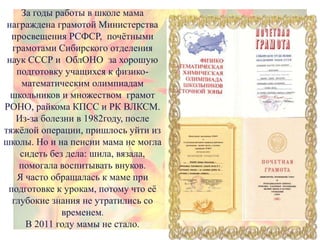 За годы работы в школе мама
награждена грамотой Министерства
просвещения РСФСР, почѐтными
грамотами Сибирского отделения
наук СССР и ОблОНО за хорошую
подготовку учащихся к физико-
математическим олимпиадам
школьников и множеством грамот
РОНО, райкома КПСС и РК ВЛКСМ.
Из-за болезни в 1982году, после
тяжѐлой операции, пришлось уйти из
школы. Но и на пенсии мама не могла
сидеть без дела: шила, вязала,
помогала воспитывать внуков.
Я часто обращалась к маме при
подготовке к урокам, потому что еѐ
глубокие знания не утратились со
временем.
В 2011 году мамы не стало.
 