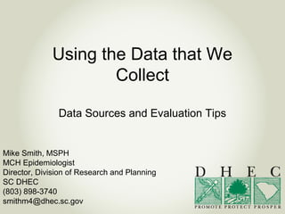 Using the Data that We
Collect
Data Sources and Evaluation Tips
Mike Smith, MSPH
MCH Epidemiologist
Director, Division of Research and Planning
SC DHEC
(803) 898-3740
smithm4@dhec.sc.gov
 