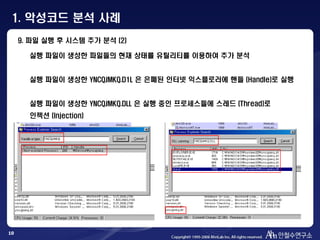 10
실행 파일이 생성한 파일들의 현재 상태를 유틸리티를 이용하여 추가 분석
실행 파일이 생성한 YNCQJMKQ.D1L 은 은폐된 인터넷 익스플로러에 핸들 (Handle)로 실행
실행 파일이 생성한 YNCQJMKQ.DLL 은 실행 중인 프로세스들에 스레드 (Thread)로
인젝션 (Injection)
9. 파일 실행 후 시스템 추가 분석 (2)
1. 악성코드 분석 사례
 