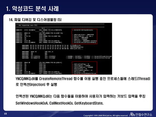 15
14. 파일 디버깅 및 디스어셈블링 (5)
YNCQJMKQ.dll를 CreateRemoteThread 함수를 이용 실행 중인 프로세스들에 스레드(Thread)
로 인젝션(Injection) 후 실행
인젝션된 YNCQJMKQ.dll는 다음 함수들을 이용하여 사용자가 입력하는 키보드 입력을 후킹
SetWindowsHookExA, CallNextHookEx, GetKeyboardState,
1. 악성코드 분석 사례
 