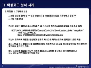 7
6. 파일을 시스템에서 실행
시스템 변화를 분석 할 수 있는 유틸리티를 이용하여 파일을 시스템에서 실행 후
시스템 변화 분석
생성된 파일은 없으나 레지스트리 키 값 생성으로 특정 드라이버 파일을 서비스로 등록
HKEY_LOCAL_MACHINESYSTEMCurrentControlSetServicesyncqjmkq "ImagePath"
Type: REG_EXPAND_SZ
Data: C:WINDOWSsystem32driversyncqjmkq.sys
파일이 드라이버 파일을 생성하고 윈도우 서비스로 레지스트리에 등록한 것으로 확인
레지스트리 분석 유틸리티를 이용하여 해당 레지스트리 키 값을 검색해보았으나 정상 윈도우
모드에서 확인되지 않음
해당 드라이버 파일을 윈도우 시스템 폴더의 드라이버 폴더에서 검색 해보았으나
정상 윈도우 모드에서 확인되지 않음
1. 악성코드 분석 사례
 