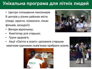 Унікальна програма для літніх людей
• Центри спілкування пенсіонерів
8 центрів у різних районах міста
(лікарі, юристи, психологи, показ
фільмів, екскурсії);
• Вечори відпочинку;
• Комп'ютер для старших;
• Групи здоров’я;
• Акції «Світло в оселі»–допомога старшим
немічним одиноким львів’янам прибрати оселю.
 