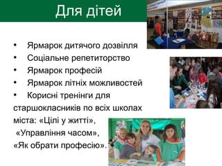 Для дітей
• Ярмарок дитячого дозвілля
• Соціальне репетиторство
• Ярмарок професій
• Ярмарок літніх можливостей
• Корисні тренінги для
старшокласників по всіх школах
міста: «Цілі у житті»,
«Управління часом»,
«Як обрати професію».
 