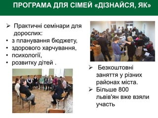 ПРОГРАМА ДЛЯ СІМЕЙ «ДІЗНАЙСЯ, ЯК»
 Практичні семінари для
дорослих:
• з планування бюджету,
• здорового харчування,
• психології,
• розвитку дітей .
 Безкоштовні
заняття у різних
районах міста.
 Більше 800
львів'ян вже взяли
участь
 
