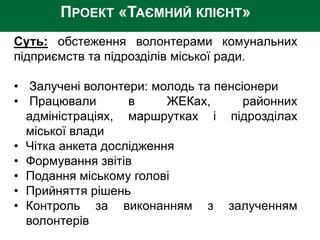 ПРОЕКТ «ТАЄМНИЙ КЛІЄНТ»
Суть: обстеження волонтерами комунальних
підприємств та підрозділів міської ради.
• Залучені волонтери: молодь та пенсіонери
• Працювали в ЖЕКах, районних
адміністраціях, маршрутках і підрозділах
міської влади
• Чітка анкета дослідження
• Формування звітів
• Подання міському голові
• Прийняття рішень
• Контроль за виконанням з залученням
волонтерів
 