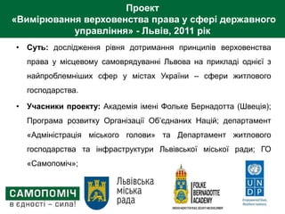 Проект
«Вимірювання верховенства права у сфері державного
управління» - Львів, 2011 рік
• Суть: дослідження рівня дотримання принципів верховенства
права у місцевому самоврядуванні Львова на прикладі однієї з
найпроблемніших сфер у містах України – сфери житлового
господарства.
• Учасники проекту: Академія імені Фольке Бернадотта (Швеція);
Програма розвитку Організації Об’єднаних Націй; департамент
«Адміністрація міського голови» та Департамент житлового
господарства та інфраструктури Львівської міської ради; ГО
«Самопоміч»;
 
