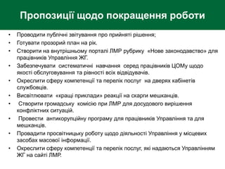 Пропозиції щодо покращення роботи
• Проводити публічні звітування про прийняті рішення;
• Готувати прозорий план на рік.
• Створити на внутрішньому порталі ЛМР рубрику «Нове законодавство» для
працівників Управління ЖГ.
• Забезпечувати систематичні навчання серед працівників ЦОМу щодо
якості обслуговування та рівності всіх відвідувачів.
• Окреслити сферу компетенції та перелік послуг на дверях кабінетів
службовців.
• Висвітлювати «кращі приклади» реакції на скарги мешканців.
• Створити громадську комісію при ЛМР для досудового вирішення
конфліктних ситуацій.
• Провести антикорупційну програму для працівників Управління та для
мешканців.
• Провадити просвітницьку роботу щодо діяльності Управління у місцевих
засобах масової інформації.
• Окреслити сферу компетенції та перелік послуг, які надаються Управлінням
ЖГ на сайті ЛМР.
 