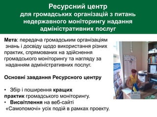 Ресурсний центр
для громадських організацій з питань
недержавного моніторингу надання
адміністративних послуг
Мета: передача громадським організаціям
знань і досвіду щодо використання різних
практик, спрямованих на здійснення
громадського моніторингу та нагляду за
наданням адміністративних послуг.
Основні завдання Ресурсного центру
• Збір і поширення кращих
практик громадського моніторингу.
• Висвітлення на веб-сайті
«Самопомочі» усіх подій в рамках проекту.
 