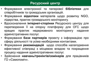 Ресурсний центр
• Формування електронної та паперової бібліотеки для
співробітників та громадських організацій.
• Формування відеотеки матеріалів щодо розвитку NGO,
лідерства, практик громадського моніторингу.
• Вдосконалення інтернет-сторінки Ресурсного центру для
перетворення її на опорну платформу для ОГС щодо
кращих практик недержавного моніторингу надання
адміністративних послуг.
• Формування бази партнерів проекту з інформацією про
сферу діяльності та усіма необхідними контактами.
• Формування рекомендацій щодо способів налагодження
ефективної співпраці з місцевою владою та покращення
процесу надання адміністративних послуг.
• Здійснення навчань/тренінгів/семінарів для працівників
ГО «Самопоміч».
 