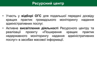 Ресурсний центр
• Участь у відборі ОГС для подальшої передачі досвіду
кращих практик громадського моніторингу надання
адміністративних послуг.
• Активне висвітлення діяльності Ресурсного центру та
реалізації проекту «Поширення кращих практик
недержавного моніторингу надання адміністративних
послуг» в засобах масової інформації.
 