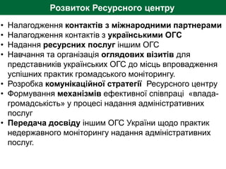 Розвиток Ресурсного центру
• Налагодження контактів з міжнародними партнерами
• Налагодження контактів з українськими ОГС
• Надання ресурсних послуг іншим ОГС
• Навчання та організація оглядових візитів для
представників українських ОГС до місць впровадження
успішних практик громадського моніторингу.
• Розробка комунікаційної стратегії Ресурсного центру
• Формування механізмів ефективної співпраці «влада-
громадськість» у процесі надання адміністративних
послуг
• Передача досвіду іншим ОГС України щодо практик
недержавного моніторингу надання адміністративних
послуг.
 
