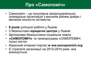 Про «Самопоміч»
• Самопоміч – це популярна західноукраїнська
громадська організація з високим рівнем довіри і
великою кількістю активістів.
• 8 років успішної роботи у Львові.
• 2 безкоштовні юридичні центри у Львові.
• Щотижнева безкоштовна соціальна газета
• «САМОПОМІЧ» та телепрограма «САМОПОМІЧ:
пульс міста»
• Корисний інтернет-портал w ww.samopomich.org
• Є стратегія організації на 2012-2014 роки, яка
виконується.
 