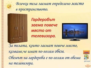 Всички тела заемат определено място
в пространството.
Гардеробът
заема повече
място от
телевизора.
За телата, които заемат повече място,
казваме,че имат по-голям обем.
Обемът на гардероба е по-голям от обема
на телевизора.
план
речник
 