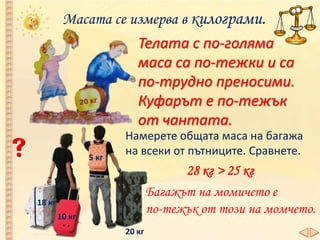 Масата се измерва в килограми.
20 кг
5 кг
10 кг
18 кг
Телата с по-голяма
маса са по-тежки и са
по-трудно преносими.
Куфарът е по-тежък
от чантата.
Намерете общата маса на багажа
на всеки от пътниците. Сравнете.
28 кг > 25 кг
Багажът на момичето е
по-тежък от този на момчето.
 