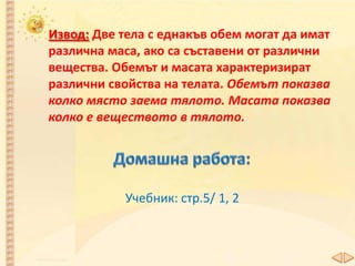 Извод: Две тела с еднакъв обем могат да имат
различна маса, ако са съставени от различни
вещества. Обемът и масата характеризират
различни свойства на телата. Обемът показва
колко място заема тялото. Масата показва
колко е веществото в тялото.
Учебник: стр.5/ 1, 2
 