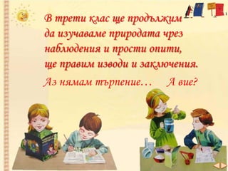В трети клас ще продължим
да изучаваме природата чрез
наблюдения и прости опити,
ще правим изводи и заключения.
Аз нямам търпение… А вие?
 