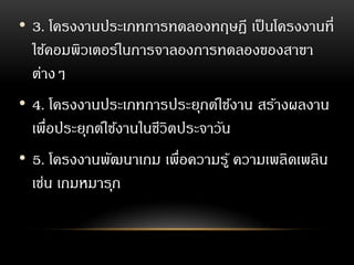 • 3. โครงงานประเภทการทดลองทฤษฎี เป็นโครงงานที่
ใช้คอมพิวเตอร์ในการจาลองการทดลองของสาขา
ต่างๆ
• 4. โครงงานประเภทการประยุกต์ใช้งาน สร้างผลงาน
เพื่อประยุกต์ใช้งานในชีวิตประจาวัน
• 5. โครงงานพัฒนาเกม เพื่อความรู้ ความเพลิดเพลิน
เช่น เกมหมารุก
 