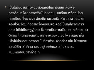 • เป็นโครงงานทีใช้คอมพิวเตอร์ในการผลิต สื่อเพื่อ
การศึกษา โดยการสร้างโปรแกรม บทเรียน หรือหน่วย
การเรียน ซึ่งอาจจะ ต้องมีภาคแบบฝึกหัด และคาถามคา
ตอบไว้พร้อม ถือว่าเครื่องคอมพิวเตอร์เป็นอุปกรณ์การ
สอน ไม่ใช่เป็นครูผู้สอน ซึ่งอาจเป็นการพัฒนาบทเรียนแบบ
Online ให้นักเรียนเข้ามาศึกษาด้วยตนเอง โดยพัฒนาขึ้น
เพื่อใช้ประกอบการสอนในวิชาต่าง ตัวอย่าง เช่น โปรแกรม
สอนวิธีการใช้งาน ระบบสุริยะจักรวาล โปรแกรม
แบบทดสอบวิชาต่าง ๆ
 