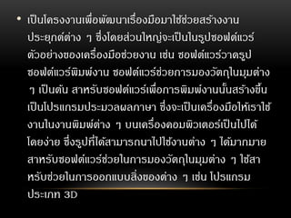 • เป็นโครงงานเพื่อพัฒนาเรื่องมือมาใช้ช่วยสร้างงาน
ประยุกต์ต่าง ๆ ซึ่งโดยส่วนใหญ่จะเป็นในรูปซอฟต์แวร์
ตัวอย่างของเครื่องมือช่วยงาน เช่น ซอฟต์แวร์วาดรูป
ซอฟต์แวร์พิมพ์งาน ซอฟต์แวร์ช่วยการมองวัตถุในมุมต่าง
ๆ เป็นต้น สาหรับซอฟต์แวร์เพื่อการพิมพ์งานนั้นสร้างขึ้น
เป็นโปรแกรมประมวลผลภาษา ซึ่งจะเป็นเครื่องมือให้เราใช้
งานในงานพิมพ์ต่าง ๆ บนเครื่องคอมพิวเตอร์เป็นไปได้
โดยง่าย ซึ่งรูปที่ได้สามารถนาไปใช้งานต่าง ๆ ได้มากมาย
สาหรับซอฟต์แวร์ช่วยในการมองวัตถุในมุมต่าง ๆ ใช้สา
หรับช่วยในการออกแบบสิ่งของต่าง ๆ เช่น โปรแกรม
ประเภท 3D
 