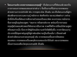 • โครงงานประเภทการทดลองทฤษฎี” เป็นโครงงานที่ใช้คอมพิวเตอร์ใน
การจาลองการทดลองของสาขาต่างๆ ซึ่งเป็นงานที่ไม่สามารถทดลอง
ด้วยสถานการณ์จริงได้ เช่น การจุดระเบิด เป็นต้น และเป็นโครงงานที่ผู้ทา
ต้องศึกษารวบรวมความรู้ หลักการ ข้อเท็จจริง และแนวคิดต่างๆ อย่าง
ลึกซึ้งในเรื่องที่ต้องการศึกษาแล้วเสนอเป็นแนวคิด แบบจาลอง หลักการ
ซึ่งอาจอยู่ในรูปของสูตร “สมการ หรือคาอธิบาย พร้อมทั้งารจาลอง
ทฤษฏีด้วยคอมพิวเตอร์ให้ออกมาเป็นภาพ ภาพที่ได้ก็จะเปลี่ยนไปตามสูตร
หรือสมการนั้น ซึ่งจะทาให้ผู้เรียนมีความเข้าใจได้ดียิ่งขึ้น การทาโครงงาน
ประเภทนี้มีจุดสาคัญอยู่ที่ผู้ทาต้องมีความรู้ในเรื่องนั้นๆ เป็นอย่างดี
ตัวอย่างโครงงานจาลองทฤษฎี เช่น การทดลองเรื่องการไหลของ
ของเหลว การทดลองเรื่องพฤติกรรมของปลาปิรันย่า และการทดลอง
เรื่องการมองเห็นวัตถุแบบสามมิติ เป็นต้น
 