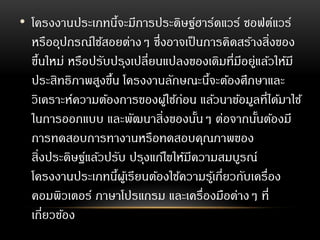 • โครงงานประเภทนี้จะมีการประดิษฐ์ฮาร์ดแวร์ ซอฟต์แวร์
หรืออุปกรณ์ใช้สอยต่างๆ ซึ่งอาจเป็นการคิดสร้างสิ่งของ
ขึ้นใหม่ หรือปรับปรุงเปลี่ยนแปลงของเดิมที่มีอยู่แล้วให้มี
ประสิทธิภาพสูงขึ้น โครงงานลักษณะนี้จะต้องศึกษาและ
วิเคราะห์ความต้องการของผู้ใช้ก่อน แล้วนาข้อมูลที่ได้มาใช้
ในการออกแบบ และพัฒนาสิ่งของนั้นๆ ต่อจากนั้นต้องมี
การทดสอบการทางานหรือทดสอบคุณภาพของ
สิ่งประดิษฐ์แล้วปรับ ปรุงแก้ไขให้มีความสมบูรณ์
โครงงานประเภทนี้ผู้เรียนต้องใช้ความรู้เกี่ยวกับเครื่อง
คอมพิวเตอร์ ภาษาโปรแกรม และเครื่องมือต่างๆ ที่
เกี่ยวข้อง
 