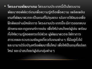 • โครงงานพัฒนาเกม โครงงานประเภทนี้เป็นโครงงาน
พัฒนาซอฟต์แวร์เกมเพื่อความรู้หรือเพื่อความ เพลิดเพลิน
เกมที่พัฒนาควรจะเป็นเกมที่ไม่รุนแรง เน้นการใช้สมองเพื่อ
ฝึกคิดอย่างมีหลักการ โครงงานประเภทนี้จะมีการออกแบบ
ลักษณะและกฎเกณฑ์การเล่น เพื่อให้น่าสนใจแก่ผู้เล่น พร้อม
ทั้งให้ความรู้สอดแทรกไปด้วย ผู้พัฒนาควรจะได้ทาการ
สารวจและรวบรวมข้อมูลเกี่ยวกับเกมต่างๆ ที่มีอยู่ทั่วไป
และนามาปรับปรุงหรือพัฒนาขึ้นใหม่ เพื่อให้เป็นเกมที่แปลก
ใหม่ และน่าสนใจแก่ผู้เล่นกลุ่มต่างๆ
 