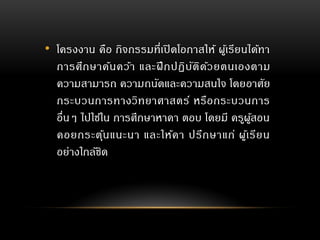 • โครงงาน คือ กิจกรรมที่เปิดโอกาสให้ ผู้เรียนได้ทา
การศึกษาค้นคว้า และฝึกปฏิบัติด้วยตนเองตาม
ความสามารถ ความถนัดและความสนใจ โดยอาศัย
กระบวนการทางวิทยาศาสตร์ หรือกระบวนการ
อื่นๆ ไปใช้ใน การศึกษาหาคา ตอบ โดยมี ครูผู้สอน
คอยกระตุ้นแนะนา และให้คา ปรึกษาแก่ ผู้เรียน
อย่างใกล้ชิด
 