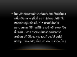 • โดยผู้ทาต้องการศึกษาค้นคว้าเกี่ยวกับสิ่งใดสิ่ง
หนึ่งหรือหลายๆสิ่งที่ อยากรู้คาตอบให้ลึกซึ้ง
หรือเรียนรู้ในเรื่องนั้นๆให้ มากขึ้นโดยใช้
กระบวนการ วิธีการที่ศึกษาอย่างมี ระบบ เป็น
ขั้นตอน มี การ วางแผนในการศึกษาอย่าง
ละเอียด ปฏิบัติงานตามแผนที่ วางไว้ จนได้
ข้อสรุปหรือผลสรุปที่เป็นคา ตอบในเรื่องนั้ นๆ
 