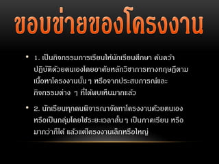 • 1. เป็นกิจกรรมการเรียนให้นักเรียนศึกษา ค้นคว้า
ปฏิบัติดัวยตนเองโดยอาศัยหลักวิชาการทางทฤษฎีตาม
เนื้อหาโครงงานนั้นๆ หรือจากประสบการณ์และ
กิจกรรมต่าง ๆ ที่ได้พบเห็นมากแล้ว
• 2. นักเรียนทุกคนพิจารณาจัดทาโครงงานด้วยตนเอง
หรือเป็นกลุ่มโดยใช้ระยะเวลาสั้นๆ เป็นภาคเรียน หรือ
มากว่าก็ได้ แล้วแต่โครงงานเล็กหรือใหญ่
 