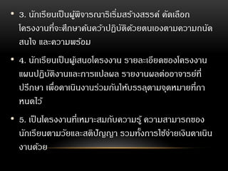• 3. นักเรียนเป็นผู้พิจารณาริเริ่มสร้างสรรค์ คัดเลือก
โครงงานที่จะศึกษาค้นคว้าปฏิบัติด้วยตนเองตามความถนัด
สนใจ และความพร้อม
• 4. นักเรียนเป็นผู้เสนอโครงงาน รายละเอียดของโครงงาน
แผนปฏิบัติงานและการแปลผล รายงานผลต่ออาจารย์ที่
ปรึกษา เพื่อดาเนินงานร่วมกันให้บรรลุตามจุดหมายที่กา
หนดไว้
• 5. เป็นโครงงานที่เหมาะสมกับความรู้ ความสามารถของ
นักเรียนตามวัยและสติปัญญา รวมทั้งการใช้จ่ายเงินดาเนิน
งานด้วย
 