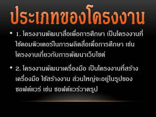 • 1. โครงงานพัฒนาสื่อเพื่อการศึกษา เป็นโครงงานที่
ใช้คอมพิวเตอร์ในการผลิตสื่อเพื่อการศึกษา เช่น
โครงงานเกี่ยวกับการพัฒนาเว็บไซต์
• 2. โครงงานพัฒนาเครื่องมือ เป็นโครงงานที่สร้าง
เครื่องมือ ใช้สร้างงาน ส่วนใหญ่จะอยู่ในรูปของ
ซอฟต์แวร์ เช่น ซอฟต์แวร์วาดรูป
 