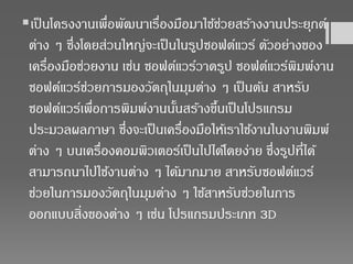 เป็นโครงงานเพื่อพัฒนาเรื่องมือมาใช้ช่วยสร้างงานประยุกต์
ต่าง ๆ ซึ่งโดยส่วนใหญ่จะเป็นในรูปซอฟต์แวร์ ตัวอย่างของ
เครื่องมือช่วยงาน เช่น ซอฟต์แวร์วาดรูป ซอฟต์แวร์พิมพ์งาน
ซอฟต์แวร์ช่วยการมองวัตถุในมุมต่าง ๆ เป็นต้น สาหรับ
ซอฟต์แวร์เพื่อการพิมพ์งานนั้นสร้างขึ้นเป็นโปรแกรม
ประมวลผลภาษา ซึ่งจะเป็นเครื่องมือให้เราใช้งานในงานพิมพ์
ต่าง ๆ บนเครื่องคอมพิวเตอร์เป็นไปได้โดยง่าย ซึ่งรูปที่ได้
สามารถนาไปใช้งานต่าง ๆ ได้มากมาย สาหรับซอฟต์แวร์
ช่วยในการมองวัตถุในมุมต่าง ๆ ใช้สาหรับช่วยในการ
ออกแบบสิ่งของต่าง ๆ เช่น โปรแกรมประเภท 3D
 